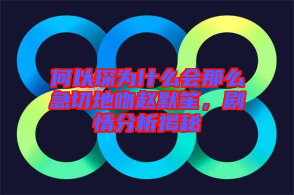 何以琛為什么會那么急切地吻趙默笙，劇情分析揭秘