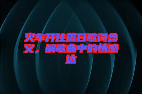火車開往落日歌詞含義，解歌曲中的情感達(dá)