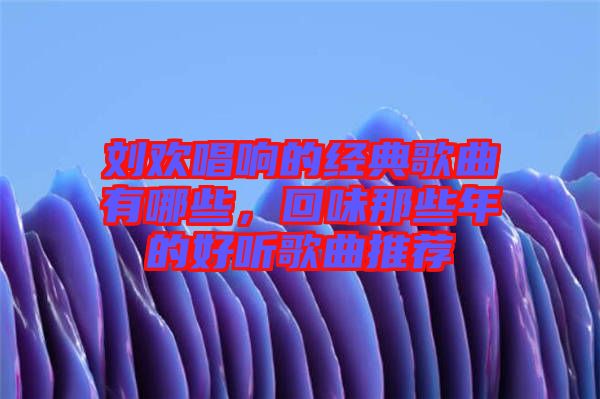 劉歡唱響的經典歌曲有哪些，回味那些年的好聽歌曲推薦