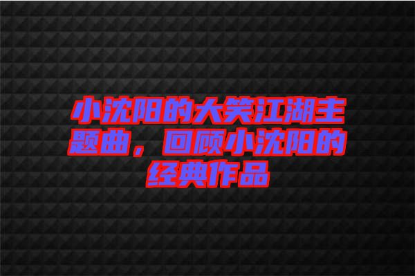 小沈陽的大笑江湖主題曲，回顧小沈陽的經典作品