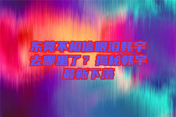 東莞不相信眼淚韓宇去哪里了？揭秘韓宇最新下落