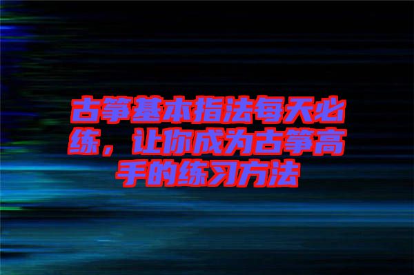 古箏基本指法每天必練，讓你成為古箏高手的練習方法