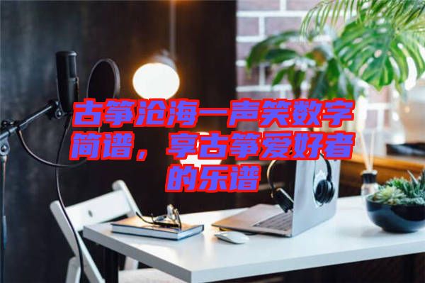 古箏滄海一聲笑數(shù)字簡(jiǎn)譜，享古箏愛(ài)好者的樂(lè)譜