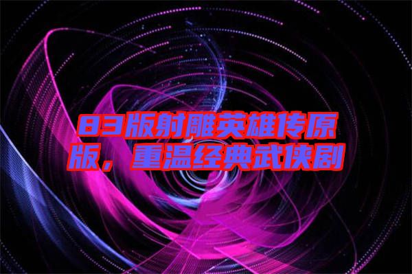 83版射雕英雄傳原版，重溫經(jīng)典武俠劇