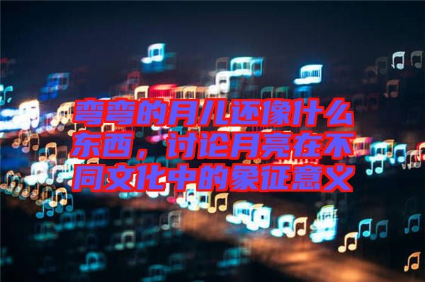 彎彎的月兒還像什么東西，討論月亮在不同文化中的象征意義