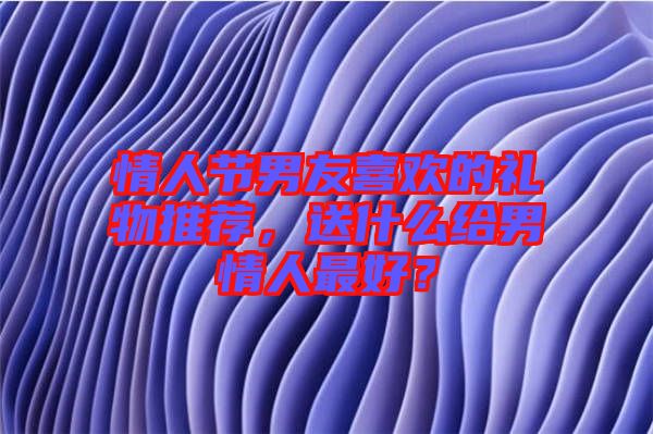 情人節(jié)男友喜歡的禮物推薦，送什么給男情人最好？