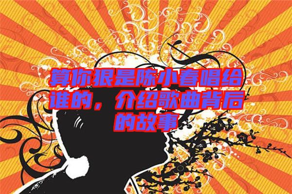 算你狠是陳小春唱給誰(shuí)的，介紹歌曲背后的故事