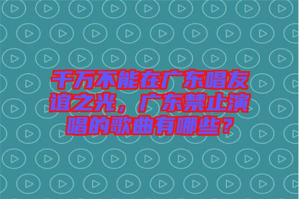 千萬不能在廣東唱友誼之光，廣東禁止演唱的歌曲有哪些？