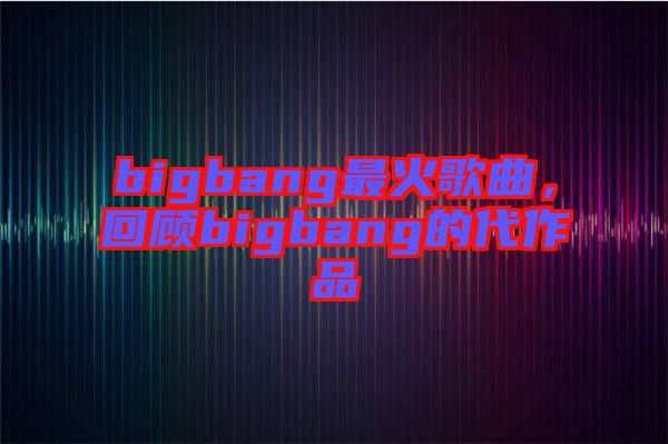 bigbang最火歌曲，回顧bigbang的代作品