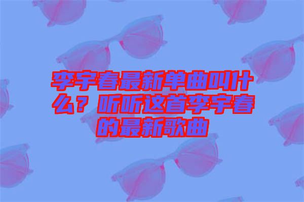 李宇春最新單曲叫什么？聽聽這首李宇春的最新歌曲