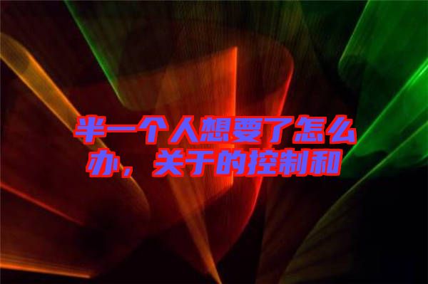 半一個(gè)人想要了怎么辦，關(guān)于的控制和