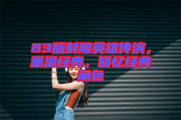 83版射雕英雄傳演，重溫經(jīng)典，回憶經(jīng)典角色