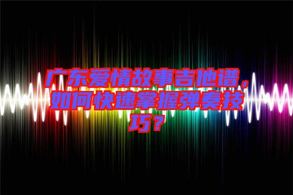 廣東愛情故事吉他譜，如何快速掌握彈奏技巧？