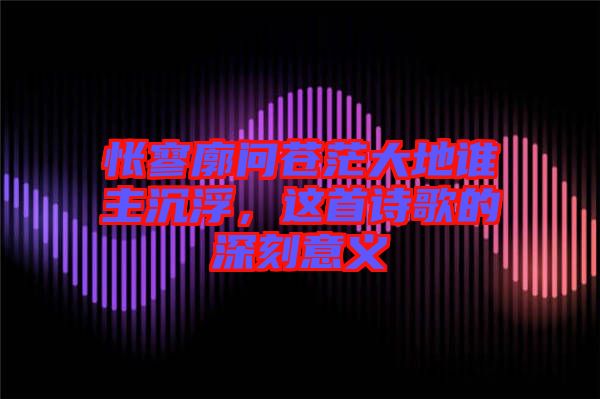 悵寥廓問蒼茫大地誰主沉浮，這首詩歌的深刻意義