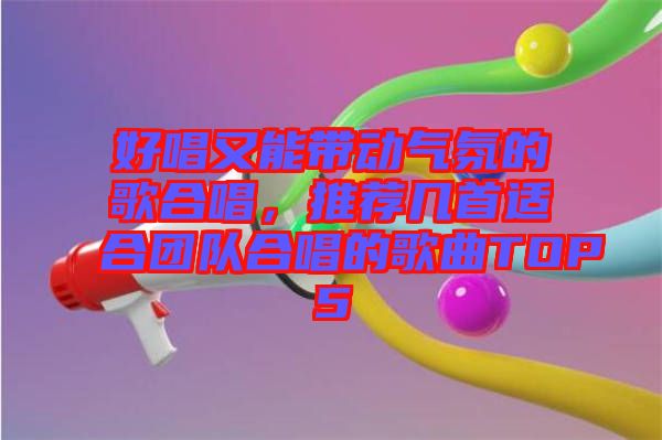 好唱又能帶動(dòng)氣氛的歌合唱，推薦幾首適合團(tuán)隊(duì)合唱的歌曲TOP5
