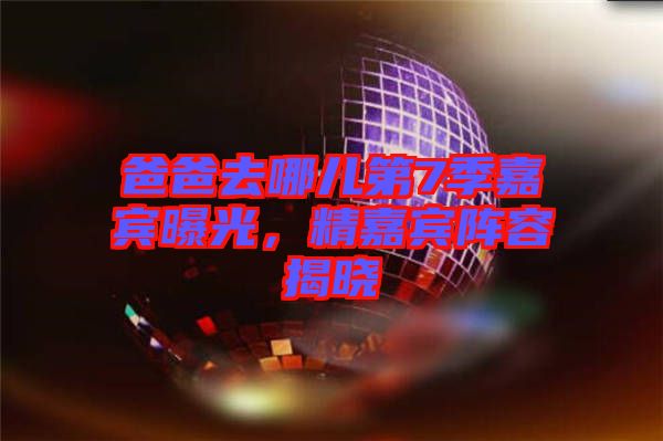 爸爸去哪兒第7季嘉賓曝光，精嘉賓陣容揭曉