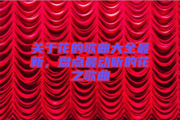關(guān)于花的歌曲大全最新，盤點最動聽的花之歌曲
