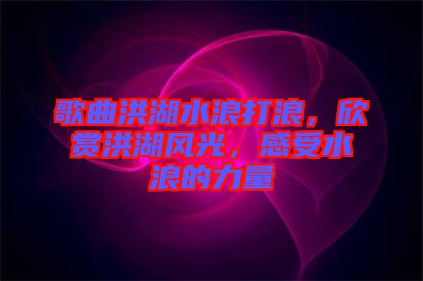 歌曲洪湖水浪打浪，欣賞洪湖風光，感受水浪的力量