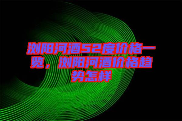 瀏陽(yáng)河酒52度價(jià)格一覽，瀏陽(yáng)河酒價(jià)格趨勢(shì)怎樣
