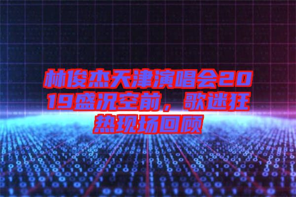 林俊杰天津演唱會(huì)2019盛況空前，歌迷狂熱現(xiàn)場(chǎng)回顧