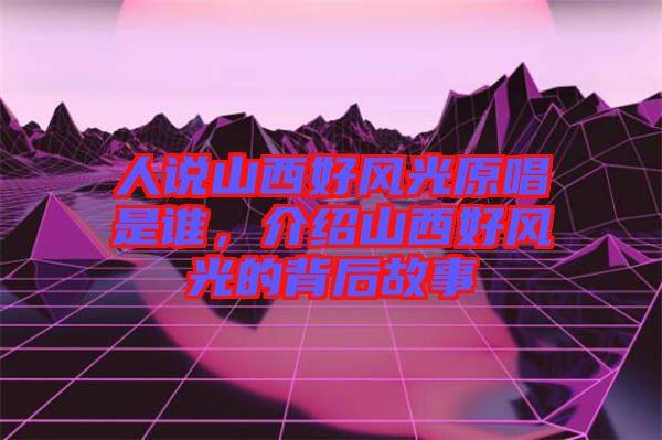 人說(shuō)山西好風(fēng)光原唱是誰(shuí)，介紹山西好風(fēng)光的背后故事