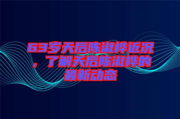 63歲天后陳淑樺近況，了解天后陳淑樺的最新動態(tài)