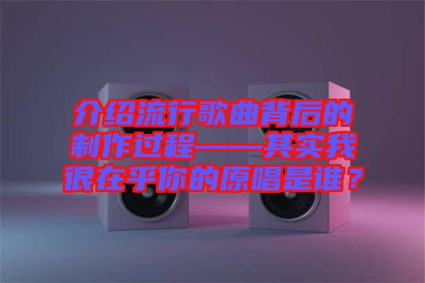 介紹流行歌曲背后的制作過程——其實(shí)我很在乎你的原唱是誰？