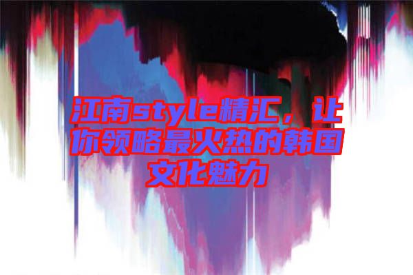 江南style精匯，讓你領(lǐng)略最火熱的韓國文化魅力