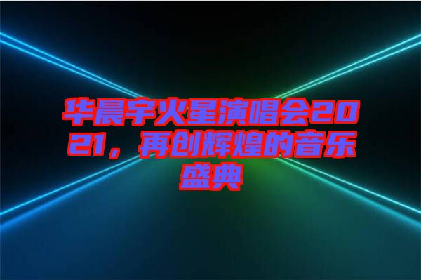 華晨宇火星演唱會(huì)2021，再創(chuàng)輝煌的音樂(lè)盛典