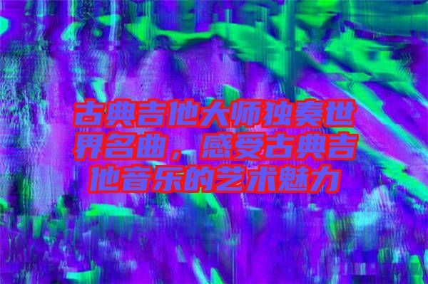 古典吉他大師獨(dú)奏世界名曲，感受古典吉他音樂的藝術(shù)魅力