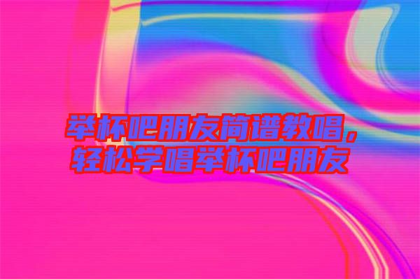 舉杯吧朋友簡譜教唱，輕松學唱舉杯吧朋友