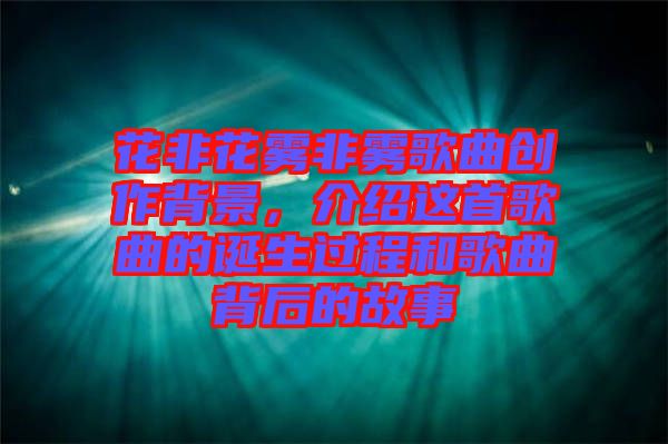 花非花霧非霧歌曲創(chuàng)作背景，介紹這首歌曲的誕生過程和歌曲背后的故事