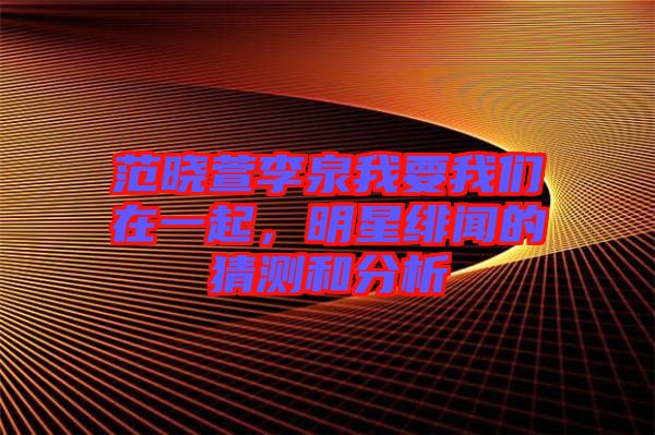 范曉萱李泉我要我們在一起，明星緋聞的猜測和分析