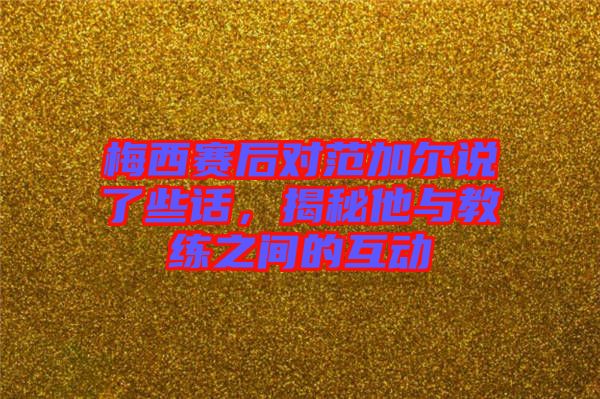 梅西賽后對范加爾說了些話，揭秘他與教練之間的互動