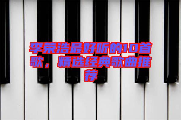 李榮浩最好聽的10首歌，精選經(jīng)典歌曲推薦