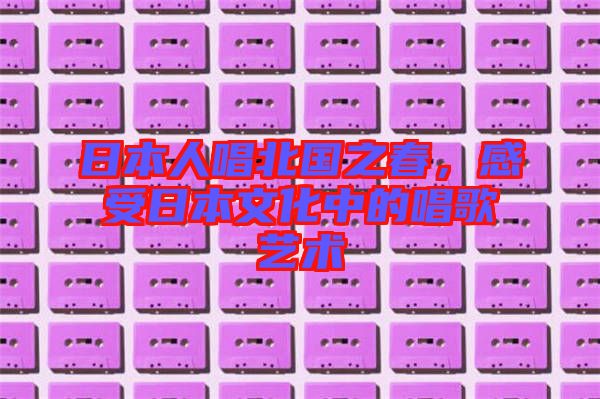 日本人唱北國之春，感受日本文化中的唱歌藝術(shù)