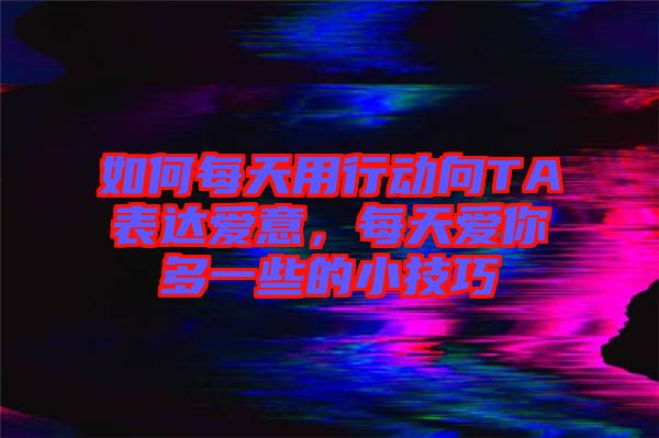 如何每天用行動向TA表達愛意，每天愛你多一些的小技巧
