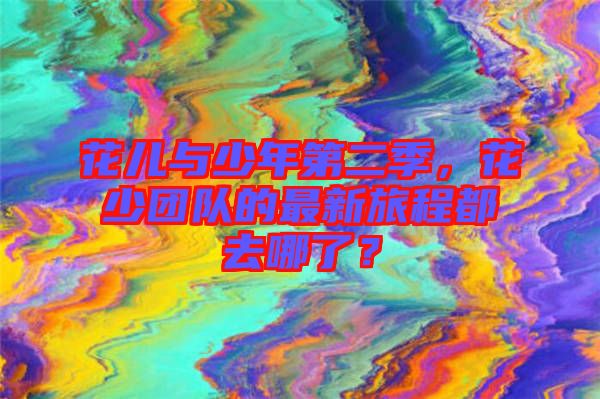 花兒與少年第二季，花少團(tuán)隊(duì)的最新旅程都去哪了？