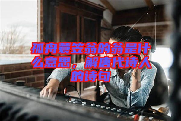 孤舟蓑笠翁的翁是什么意思，解唐代詩人的詩句