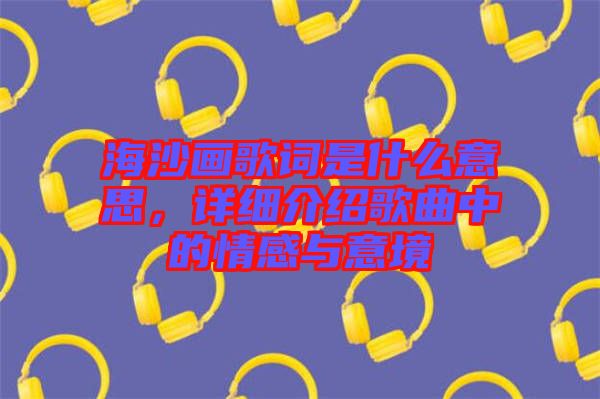 海沙畫歌詞是什么意思，詳細介紹歌曲中的情感與意境