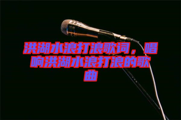 洪湖水浪打浪歌詞，唱響洪湖水浪打浪的歌曲