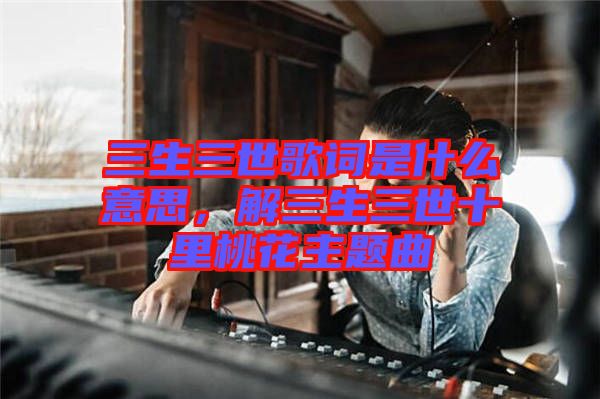 三生三世歌詞是什么意思，解三生三世十里桃花主題曲