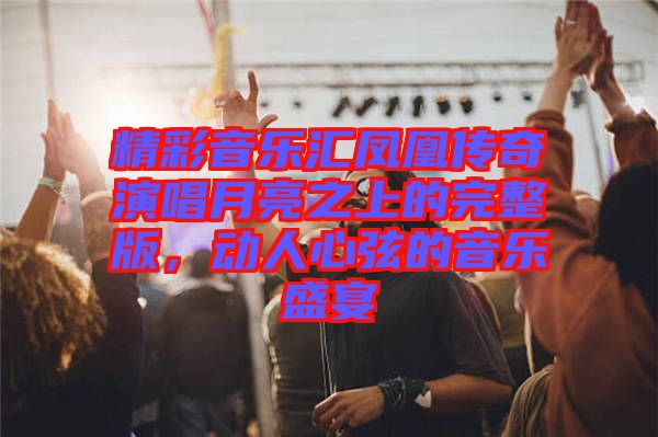 精彩音樂匯鳳凰傳奇演唱月亮之上的完整版，動(dòng)人心弦的音樂盛宴