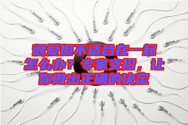 很愛但不適合在一起怎么辦？專家支招，讓你做出正確的決定