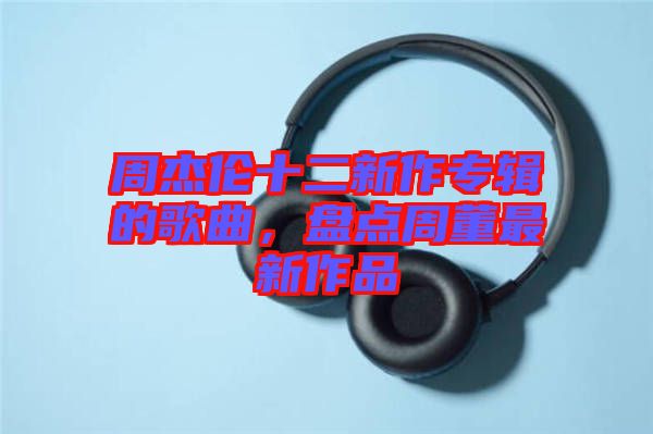 周杰倫十二新作專輯的歌曲，盤點(diǎn)周董最新作品