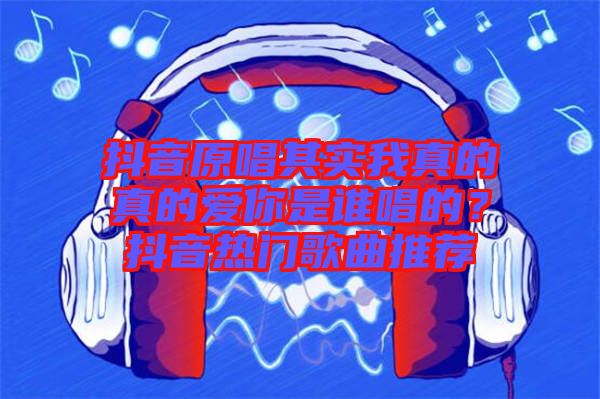 抖音原唱其實我真的真的愛你是誰唱的？抖音熱門歌曲推薦