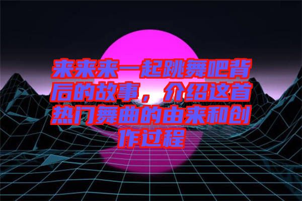 來來來一起跳舞吧背后的故事，介紹這首熱門舞曲的由來和創(chuàng)作過程