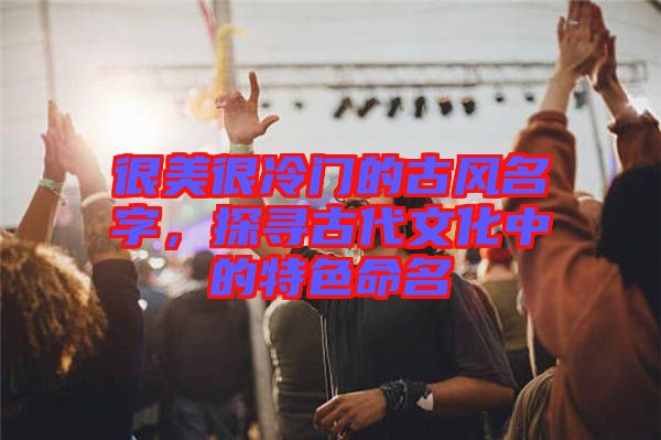 很美很冷門的古風(fēng)名字，探尋古代文化中的特色命名