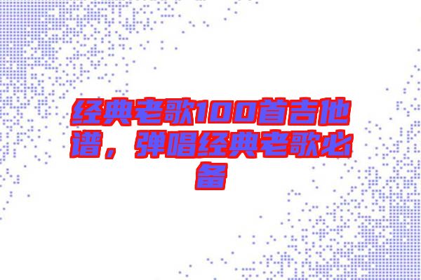 經(jīng)典老歌100首吉他譜，彈唱經(jīng)典老歌必備