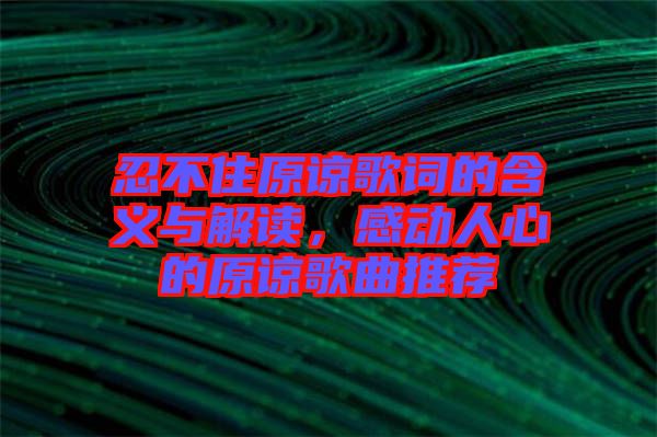 忍不住原諒歌詞的含義與解讀，感動人心的原諒歌曲推薦